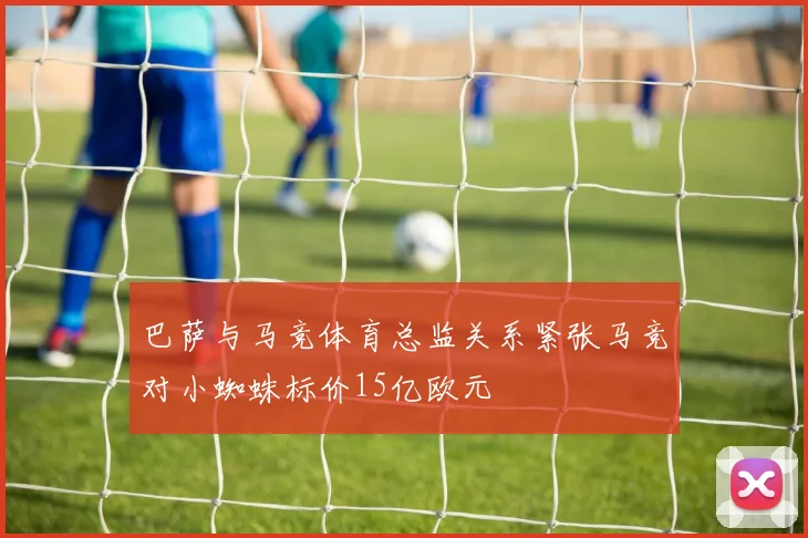 巴萨与马竞体育总监关系紧张马竞对小蜘蛛标价15亿欧元