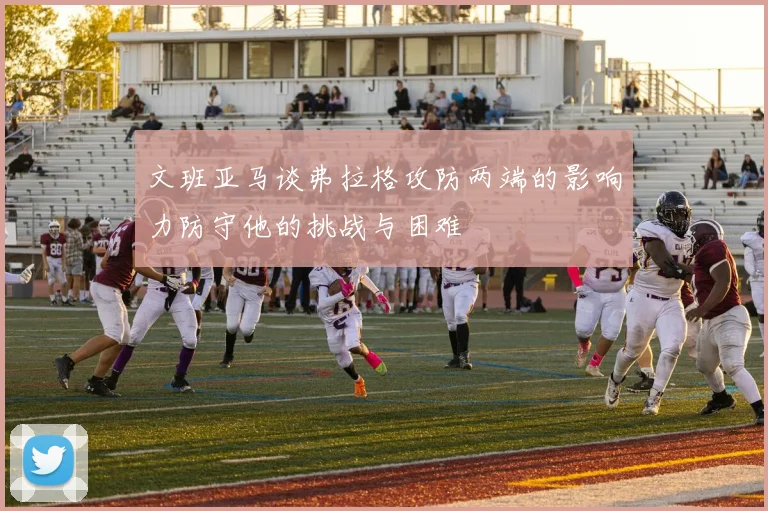 文班亚马谈弗拉格攻防两端的影响力防守他的挑战与困难