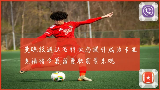 曼晚报道达洛特状态提升成为卡里克福将今夏留曼联前景乐观