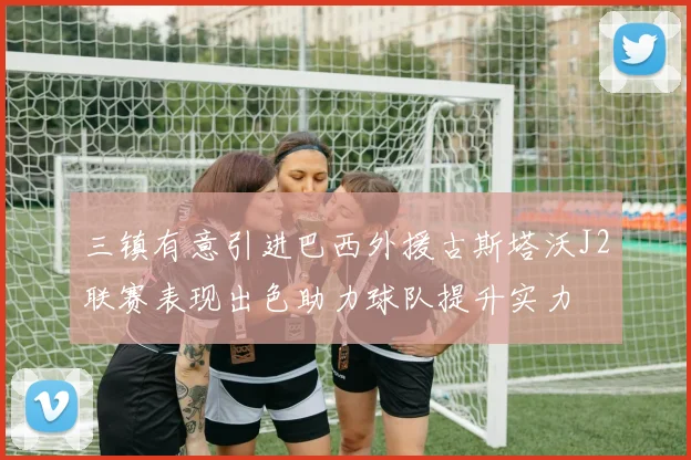三镇有意引进巴西外援古斯塔沃J2联赛表现出色助力球队提升实力