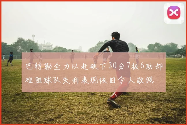 巴特勒全力以赴砍下30分7板6助却难阻球队失利表现依旧令人敬佩