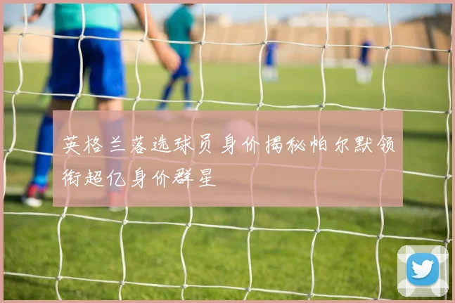 英格兰落选球员身价揭秘帕尔默领衔超亿身价群星