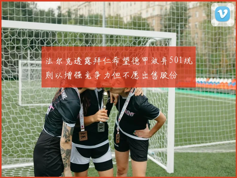 法尔克透露拜仁希望德甲放弃501规则以增强竞争力但不愿出售股份