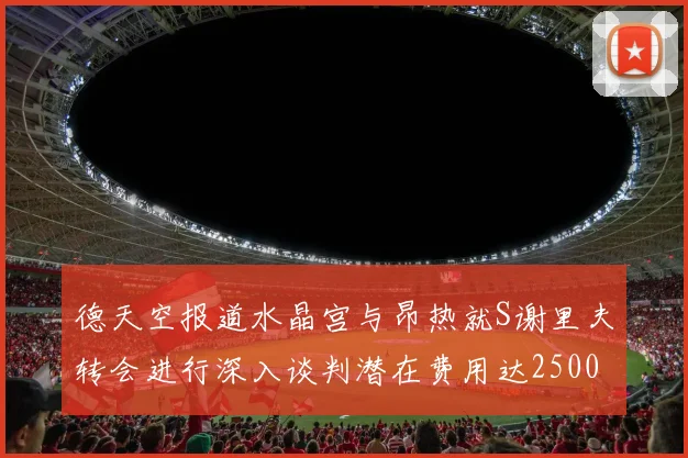 德天空报道水晶宫与昂热就S谢里夫转会进行深入谈判潜在费用达2500万欧元