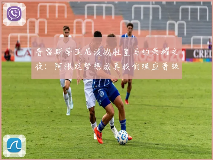 普雷斯蒂亚尼谈战胜皇马的荣耀之夜：阿根廷梦想成真我们理应晋级