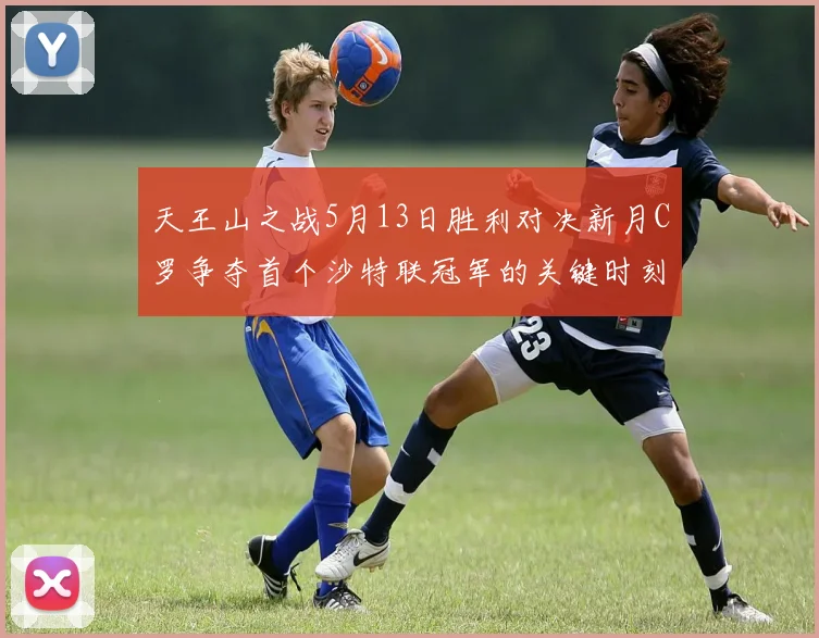 天王山之战5月13日胜利对决新月C罗争夺首个沙特联冠军的关键时刻