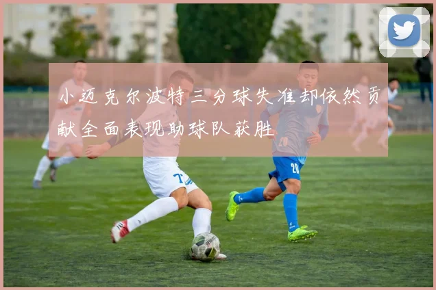 小迈克尔波特三分球失准却依然贡献全面表现助球队获胜