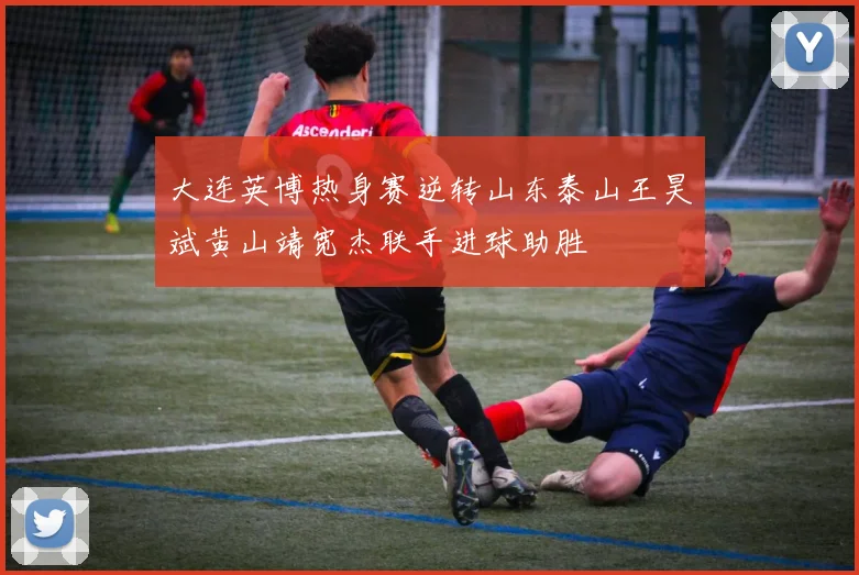 大连英博热身赛逆转山东泰山王昊斌黄山靖宽杰联手进球助胜