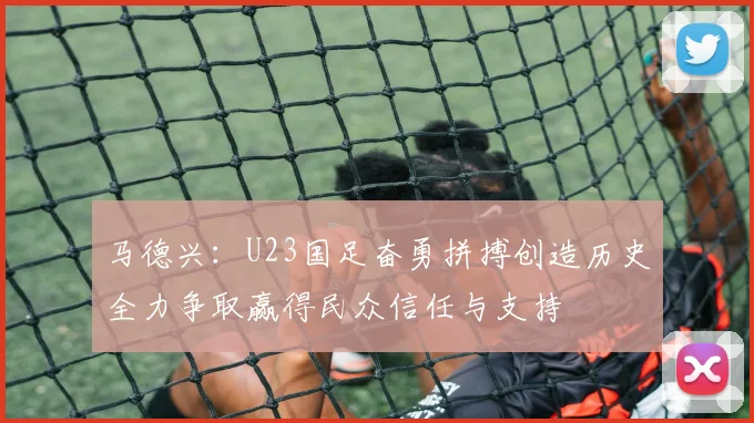 马德兴：U23国足奋勇拼搏创造历史全力争取赢得民众信任与支持