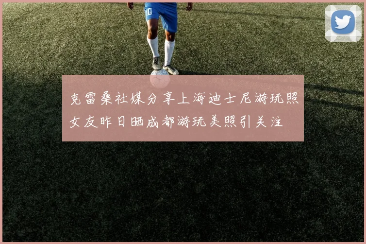 克雷桑社媒分享上海迪士尼游玩照女友昨日晒成都游玩美照引关注