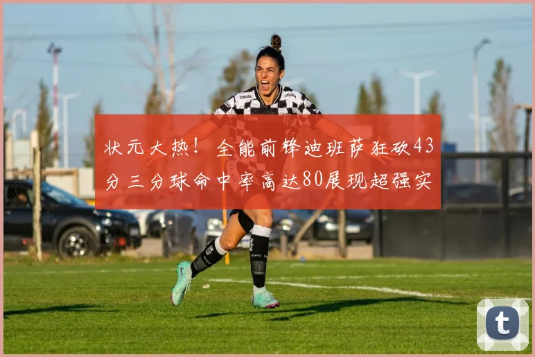 状元大热！全能前锋迪班萨狂砍43分三分球命中率高达80展现超强实力