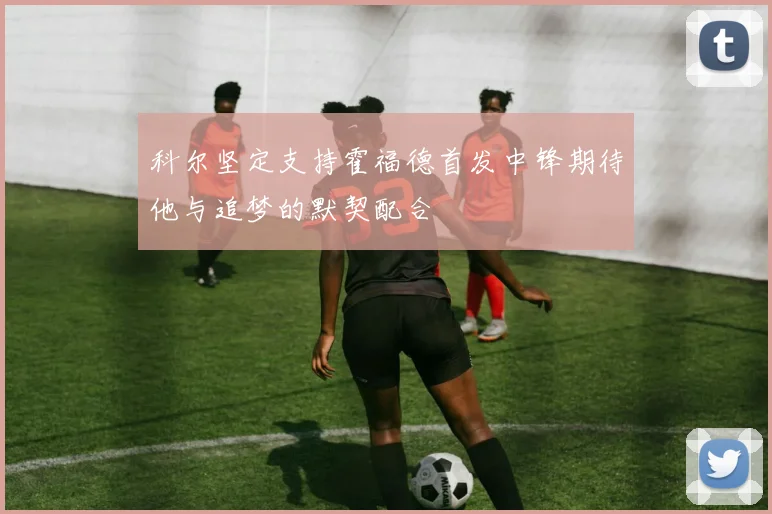 科尔坚定支持霍福德首发中锋期待他与追梦的默契配合
