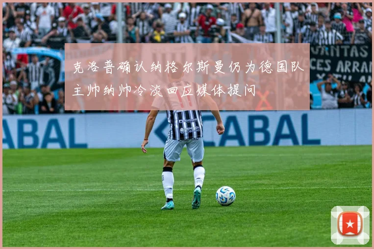 克洛普确认纳格尔斯曼仍为德国队主帅纳帅冷淡回应媒体提问